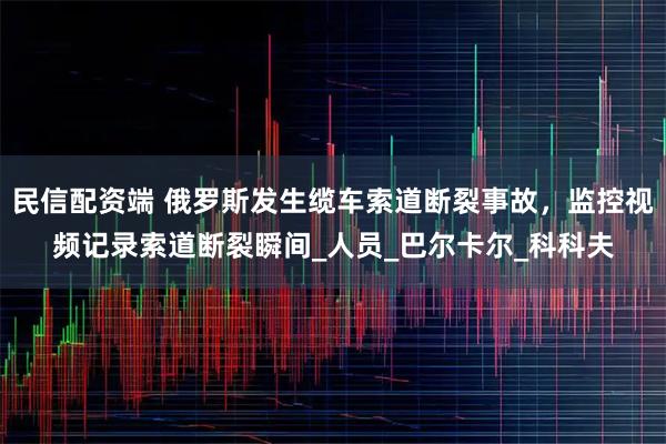 民信配资端 俄罗斯发生缆车索道断裂事故，监控视频记录索道断裂瞬间_人员_巴尔卡尔_科科夫