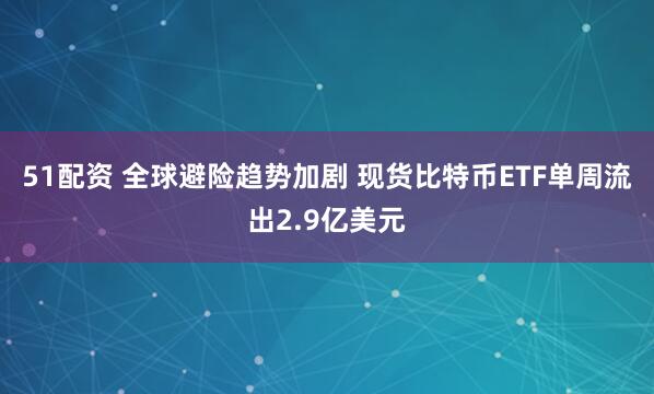 51配资 全球避险趋势加剧 现货比特币ETF单周流出2.9亿美元