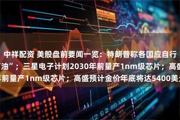 中祥配资 美股盘前要闻一览：特朗普称各国应自行去霍尔木兹海峡“抢石油”；三星电子计划2030年前量产1nm级芯片；高盛预计金价年底将达5400美元