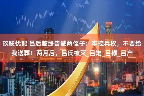 玖联优配 吕后临终告诫两侄子：牢控兵权，不要给我送葬！两月后，吕氏被灭_吕雉_吕禄_吕产