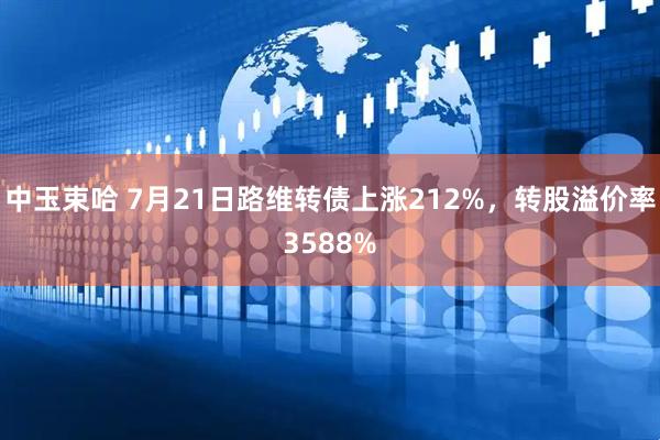 中玉束哈 7月21日路维转债上涨212%，转股溢价率3588%