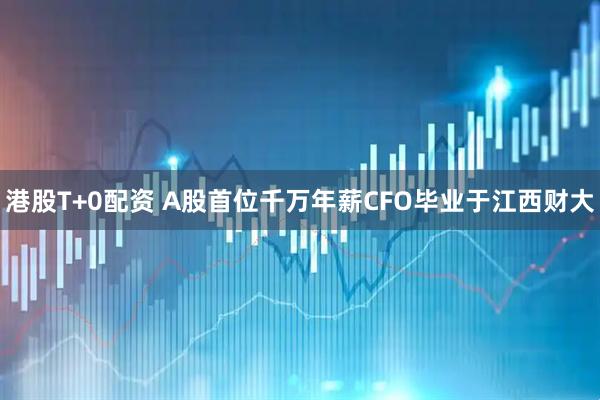 港股T+0配资 A股首位千万年薪CFO毕业于江西财大