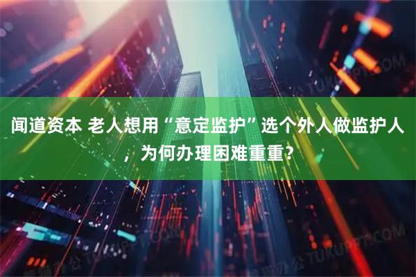 闻道资本 老人想用“意定监护”选个外人做监护人，为何办理困难重重？