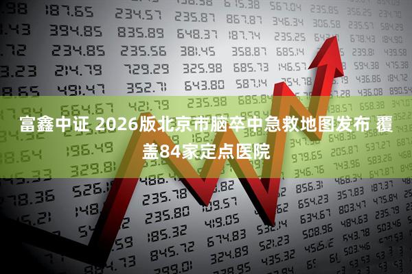 富鑫中证 2026版北京市脑卒中急救地图发布 覆盖84家定点医院