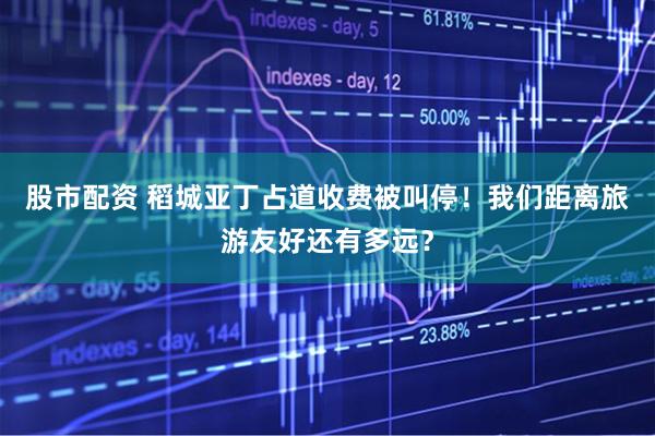 股市配资 稻城亚丁占道收费被叫停！我们距离旅游友好还有多远？