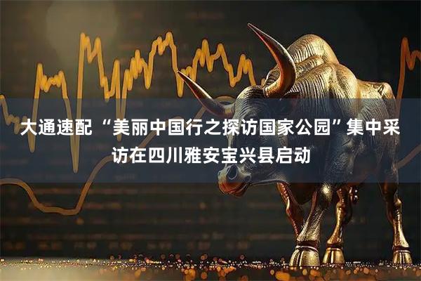 大通速配 “美丽中国行之探访国家公园”集中采访在四川雅安宝兴县启动