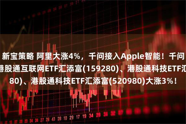 新宝策略 阿里大涨4%，千问接入Apple智能！千问发布实时语音模型！港股通互联网ETF汇添富(159280)、港股通科技ETF汇添富(520980)大涨3%！