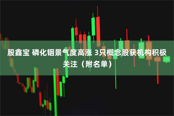 股鑫宝 磷化铟景气度高涨 3只概念股获机构积极关注（附名单）
