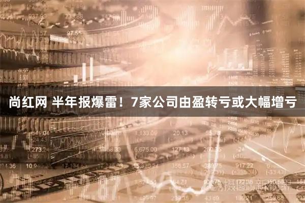 尚红网 半年报爆雷！7家公司由盈转亏或大幅增亏