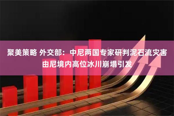 聚美策略 外交部：中尼两国专家研判泥石流灾害由尼境内高位冰川崩塌引发